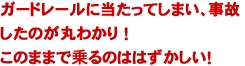 ガードレールに当たってしまい、事故したのが丸わかり ！