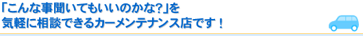 「こんな事聞いてもいいのかな？」を気軽に相談できるカーメンテナンス店です ！