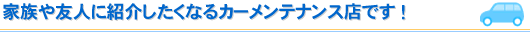 家族や友人に紹介したくなるカーメンテナンス店です！